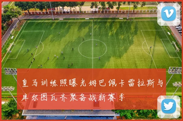 皇马训练照曝光姆巴佩卡雷拉斯与库尔图瓦齐聚备战新赛季