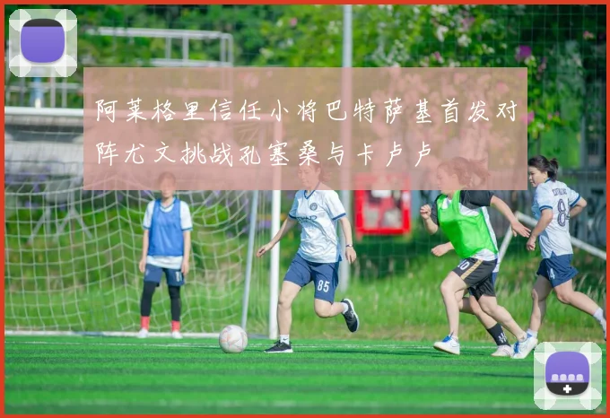 阿莱格里信任小将巴特萨基首发对阵尤文挑战孔塞桑与卡卢卢