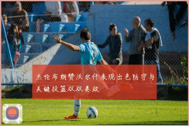 杰伦布朗赞沃尔什表现出色防守与关键投篮双双奏效