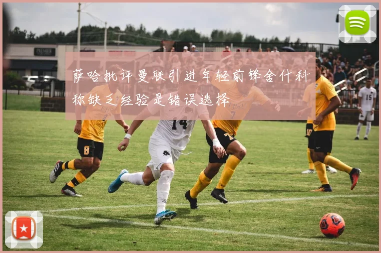 萨哈批评曼联引进年轻前锋舍什科称缺乏经验是错误选择