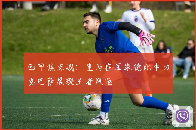 西甲焦点战：皇马在国家德比中力克巴萨展现王者风范