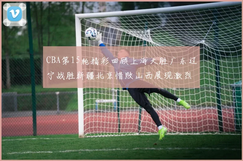 CBA第15轮精彩回顾上海大胜广东辽宁战胜新疆北京惜败山西展现激烈竞争