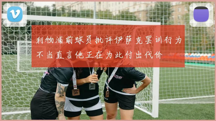 利物浦前球员批评伊萨克罢训行为不当直言他正在为此付出代价
