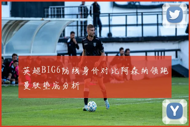 英超BIG6防线身价对比阿森纳领跑曼联垫底分析