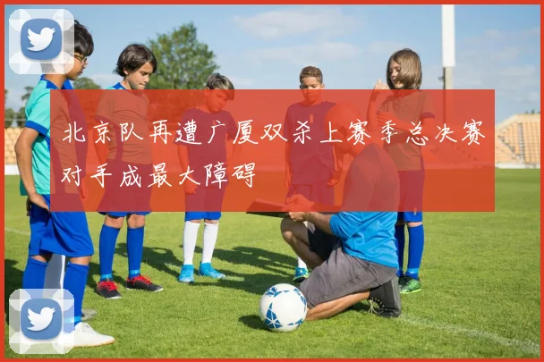 北京队再遭广厦双杀上赛季总决赛对手成最大障碍