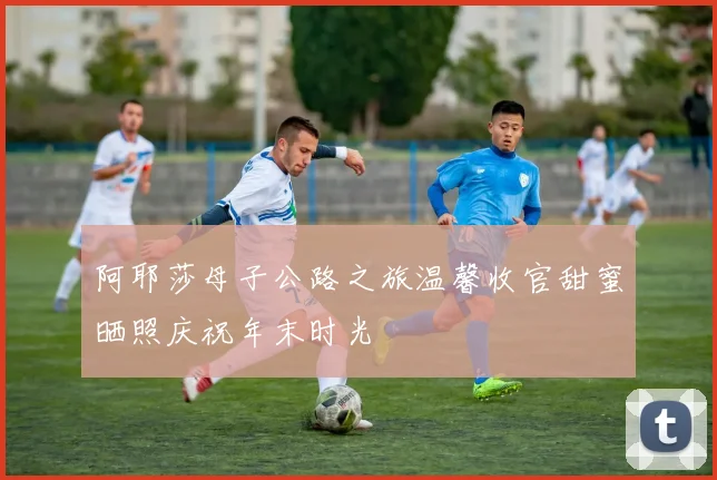 阿耶莎母子公路之旅温馨收官甜蜜晒照庆祝年末时光