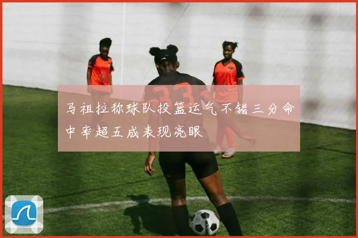 马祖拉称球队投篮运气不错三分命中率超五成表现亮眼