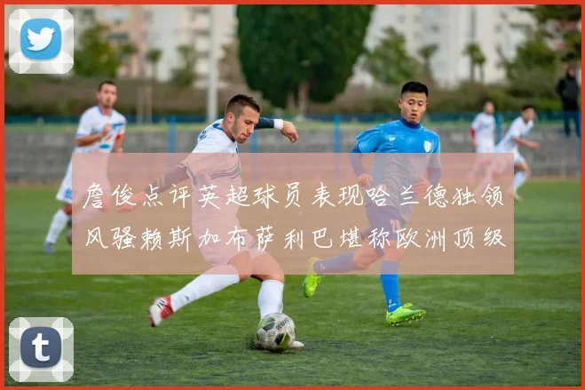 詹俊点评英超球员表现哈兰德独领风骚赖斯加布萨利巴堪称欧洲顶级
