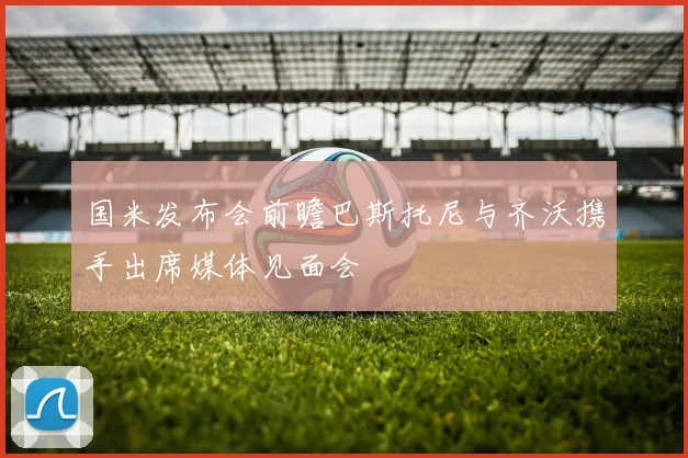国米发布会前瞻巴斯托尼与齐沃携手出席媒体见面会