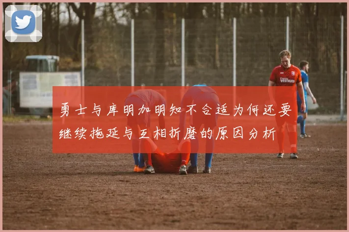 勇士与库明加明知不合适为何还要继续拖延与互相折磨的原因分析