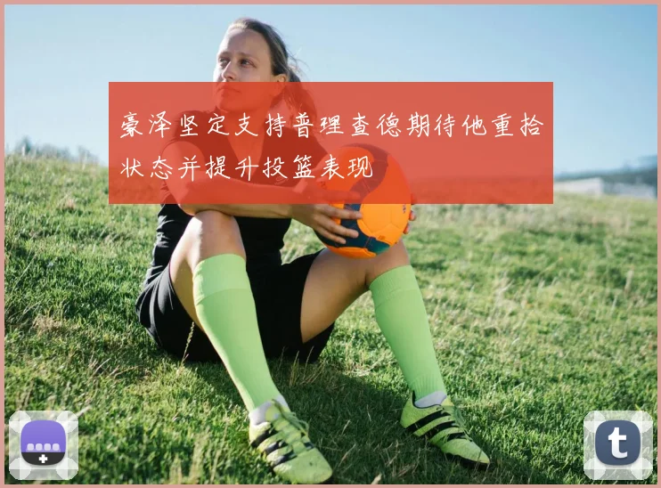 豪泽坚定支持普理查德期待他重拾状态并提升投篮表现