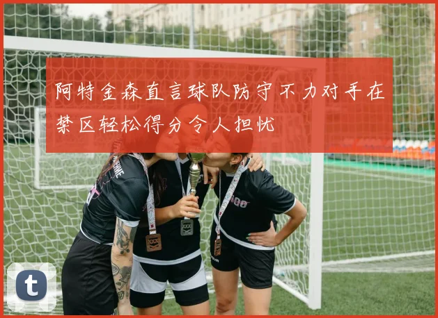 阿特金森直言球队防守不力对手在禁区轻松得分令人担忧