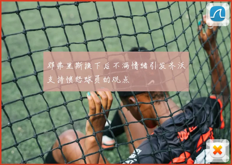 邓弗里斯换下后不满情绪引发齐沃支持愤怒球员的观点