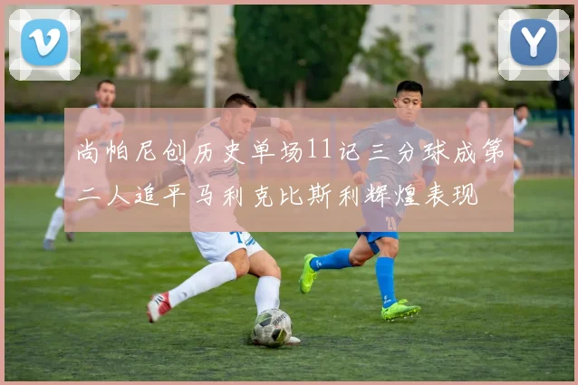 尚帕尼创历史单场11记三分球成第二人追平马利克比斯利辉煌表现