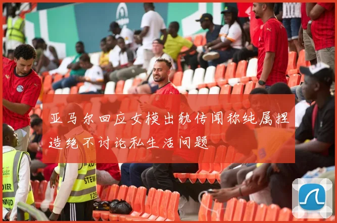 亚马尔回应女模出轨传闻称纯属捏造绝不讨论私生活问题