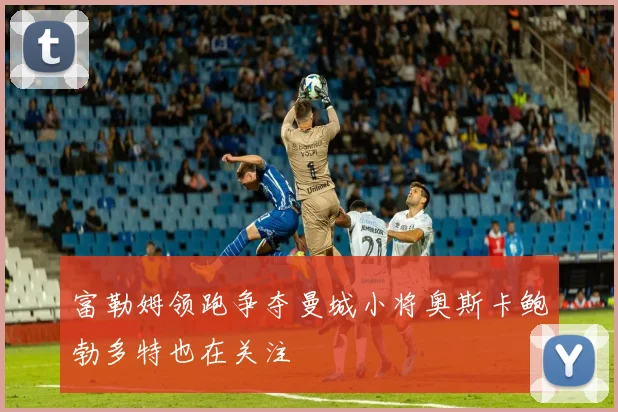 富勒姆领跑争夺曼城小将奥斯卡鲍勃多特也在关注