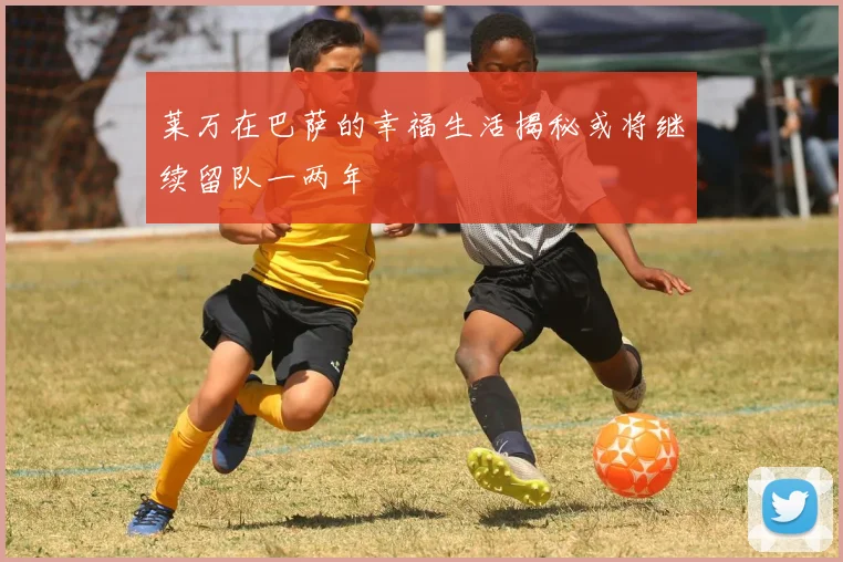 莱万在巴萨的幸福生活揭秘或将继续留队一两年