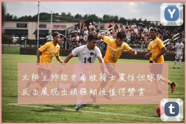 太阳主帅称开局被骑士震惊但球队反击展现出顽强韧性值得赞赏