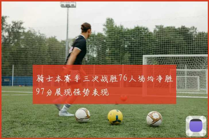 骑士本赛季三次战胜76人场均净胜97分展现强势表现