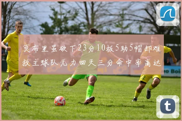 莫布里虽砍下23分10板5助5帽却难救主球队无力回天三分命中率高达57