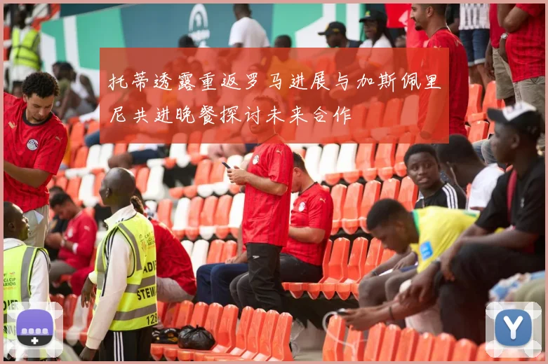 托蒂透露重返罗马进展与加斯佩里尼共进晚餐探讨未来合作