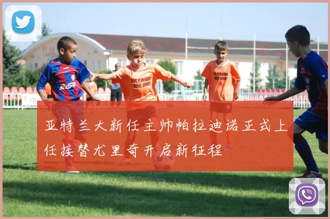 亚特兰大新任主帅帕拉迪诺正式上任接替尤里奇开启新征程