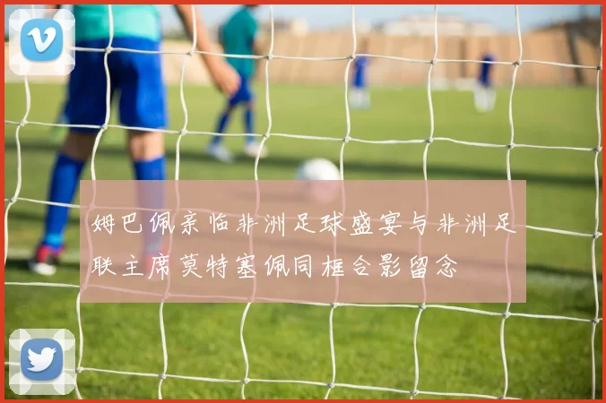 姆巴佩亲临非洲足球盛宴与非洲足联主席莫特塞佩同框合影留念